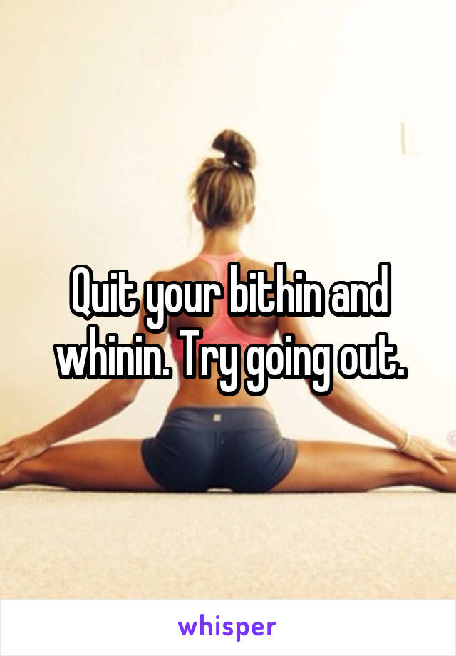 Quit your bithin and whinin. Try going out.