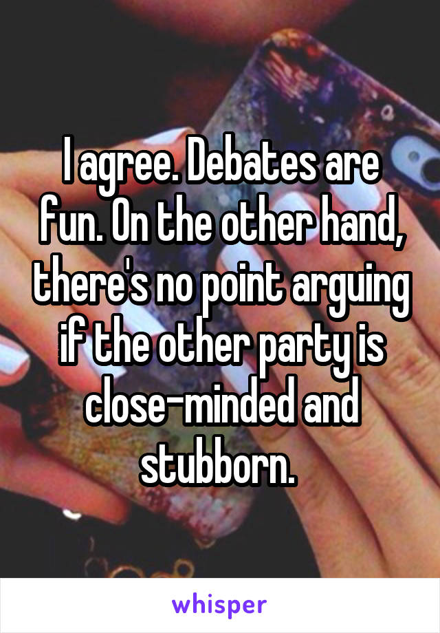 I agree. Debates are fun. On the other hand, there's no point arguing if the other party is close-minded and stubborn. 