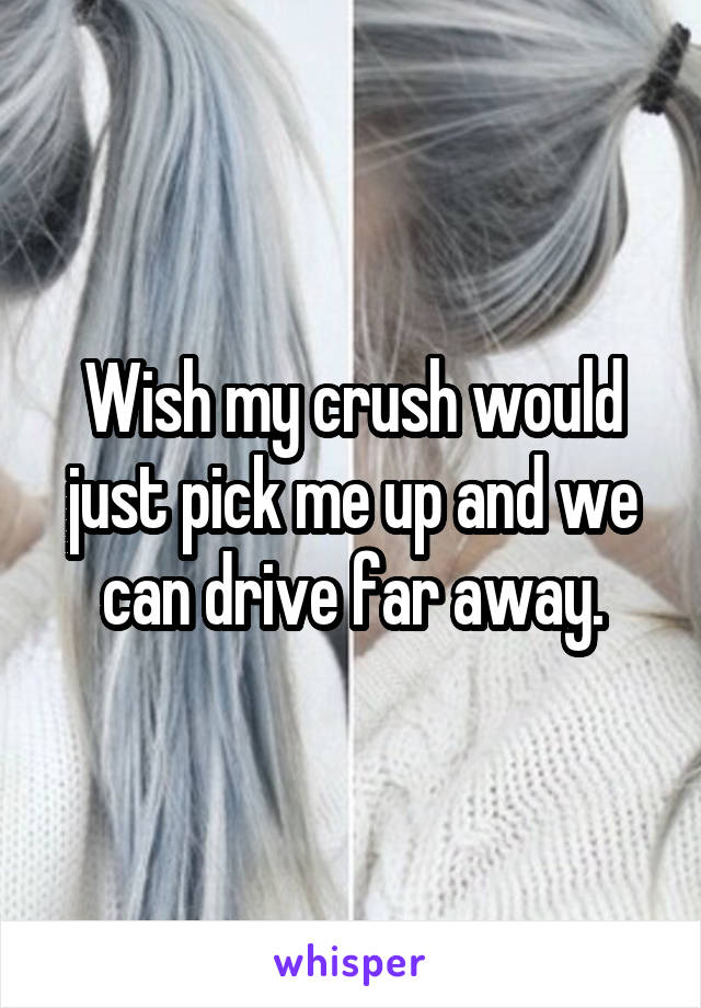 Wish my crush would just pick me up and we can drive far away.