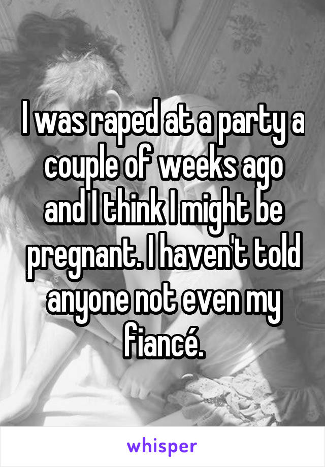 I was raped at a party a couple of weeks ago and I think I might be pregnant. I haven't told anyone not even my fiancé.