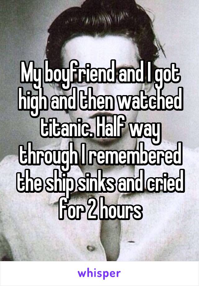 My boyfriend and I got high and then watched titanic. Half way through I remembered the ship sinks and cried for 2 hours