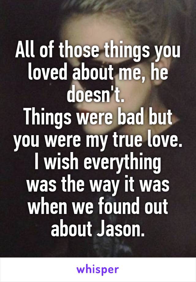 All of those things you loved about me, he doesn't. 
Things were bad but you were my true love.
I wish everything was the way it was when we found out about Jason.