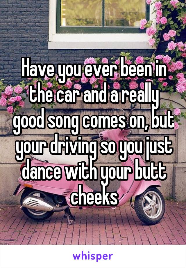 Have you ever been in the car and a really good song comes on, but your driving so you just dance with your butt cheeks