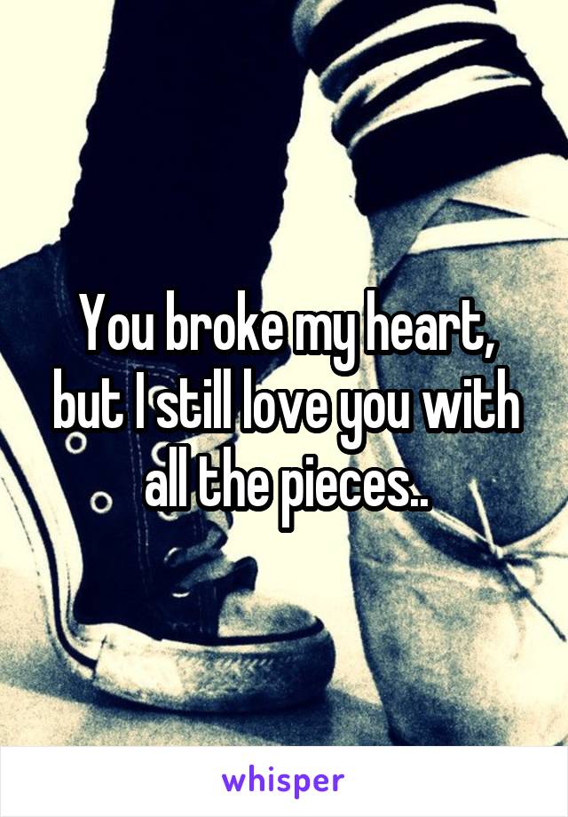 You broke my heart, but I still love you with all the pieces..