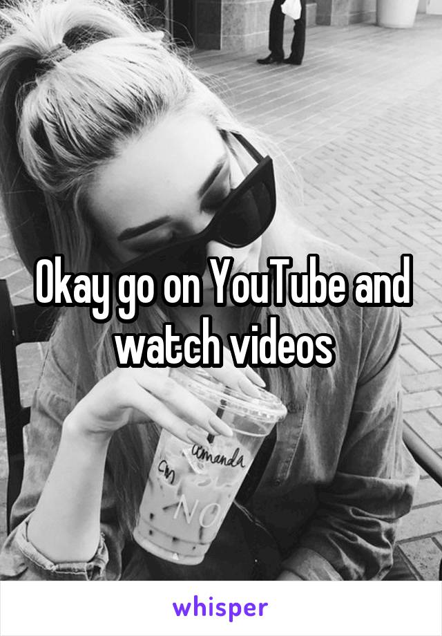 Okay go on YouTube and watch videos
