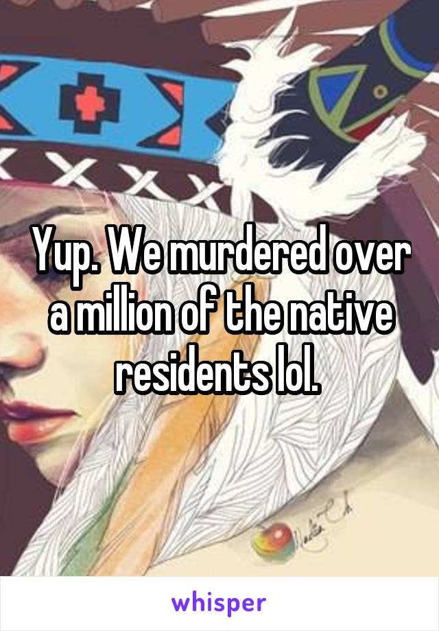 Yup. We murdered over a million of the native residents lol. 