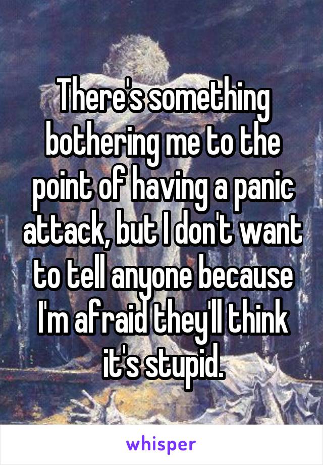 There's something bothering me to the point of having a panic attack, but I don't want to tell anyone because I'm afraid they'll think it's stupid.