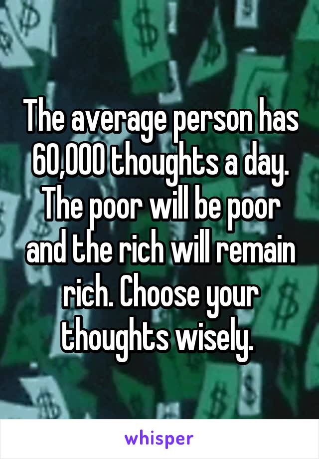 The average person has 60,000 thoughts a day. The poor will be poor and the rich will remain rich. Choose your thoughts wisely. 