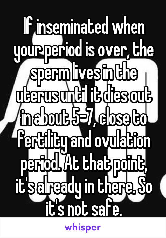 If inseminated when your period is over, the sperm lives in the uterus until it dies out in about 5-7, close to fertility and ovulation period. At that point, it's already in there. So it's not safe.
