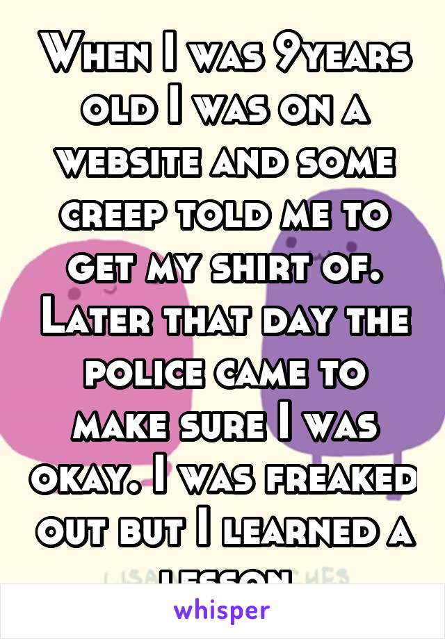 When I was 9years old I was on a website and some creep told me to get my shirt of. Later that day the police came to make sure I was okay. I was freaked out but I learned a lesson