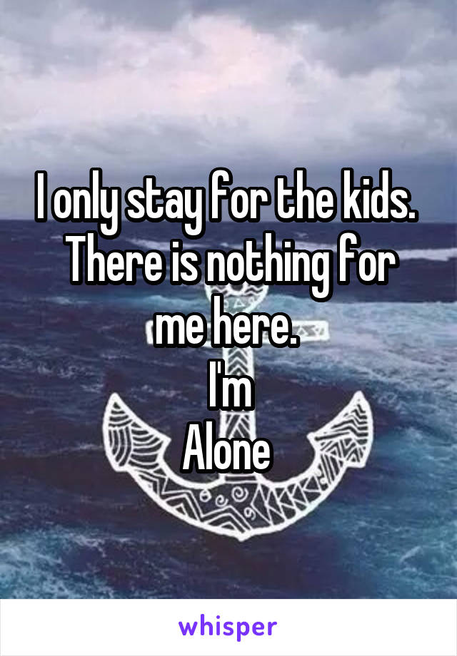 I only stay for the kids. 
There is nothing for me here. 
I'm
Alone 
