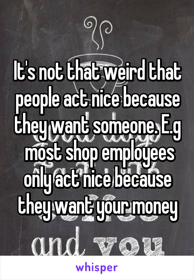 It's not that weird that people act nice because they want someone. E.g
 most shop employees only act nice because they want your money