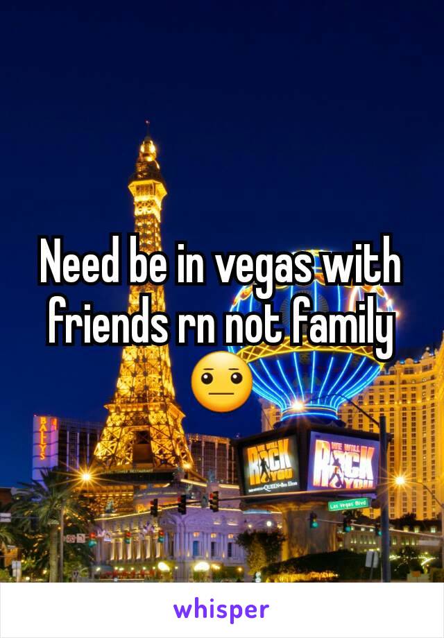 Need be in vegas with friends rn not family 😐