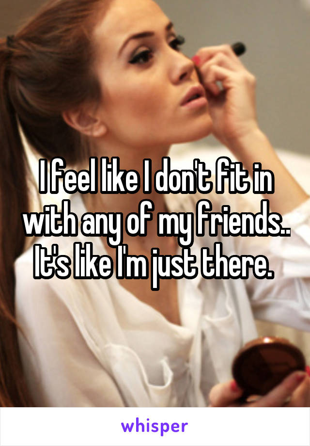I feel like I don't fit in with any of my friends.. It's like I'm just there. 