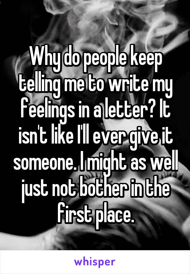 Why do people keep telling me to write my feelings in a letter? It isn't like I'll ever give it someone. I might as well just not bother in the first place.