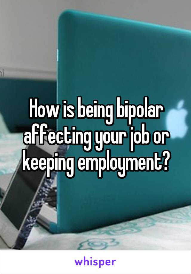 How is being bipolar affecting your job or keeping employment?