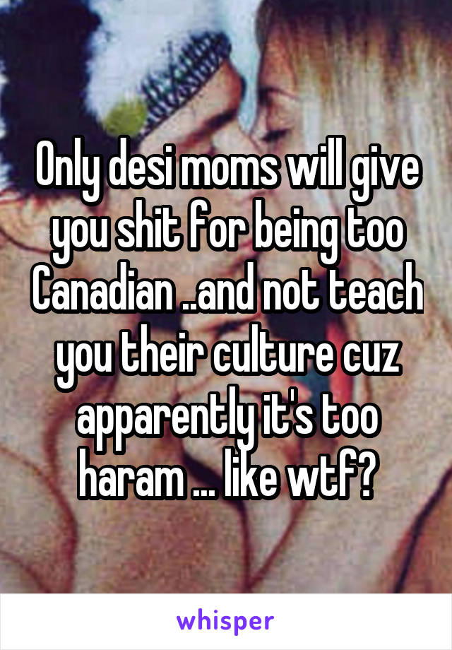 Only desi moms will give you shit for being too Canadian ..and not teach you their culture cuz apparently it's too haram ... like wtf?
