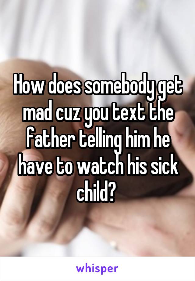 How does somebody get mad cuz you text the father telling him he have to watch his sick child? 