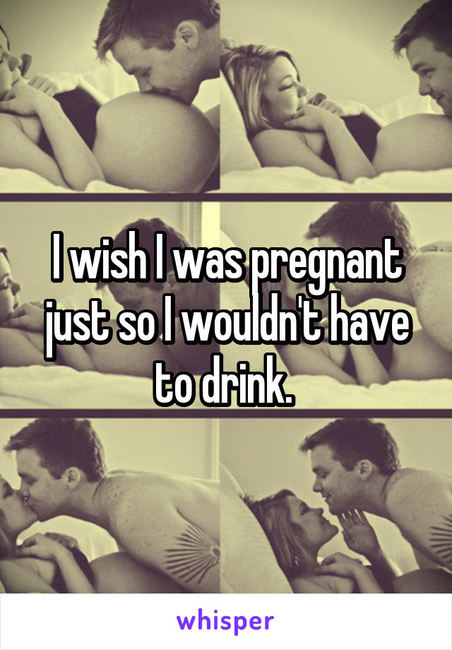 I wish I was pregnant just so I wouldn't have to drink. 