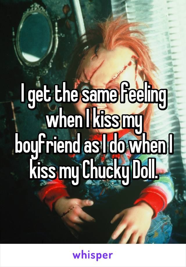 I get the same feeling when I kiss my boyfriend as I do when I kiss my Chucky Doll.