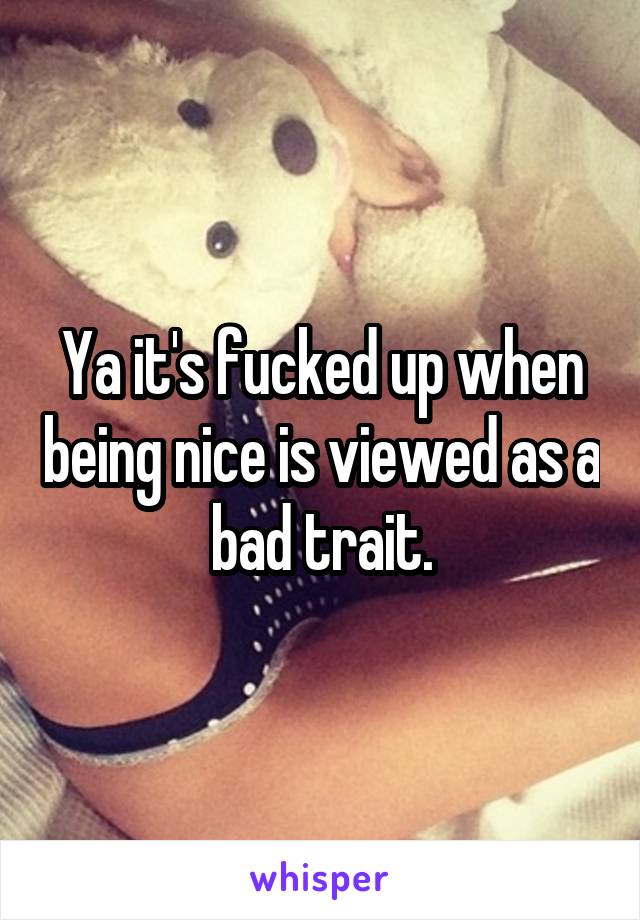 Ya it's fucked up when being nice is viewed as a bad trait.