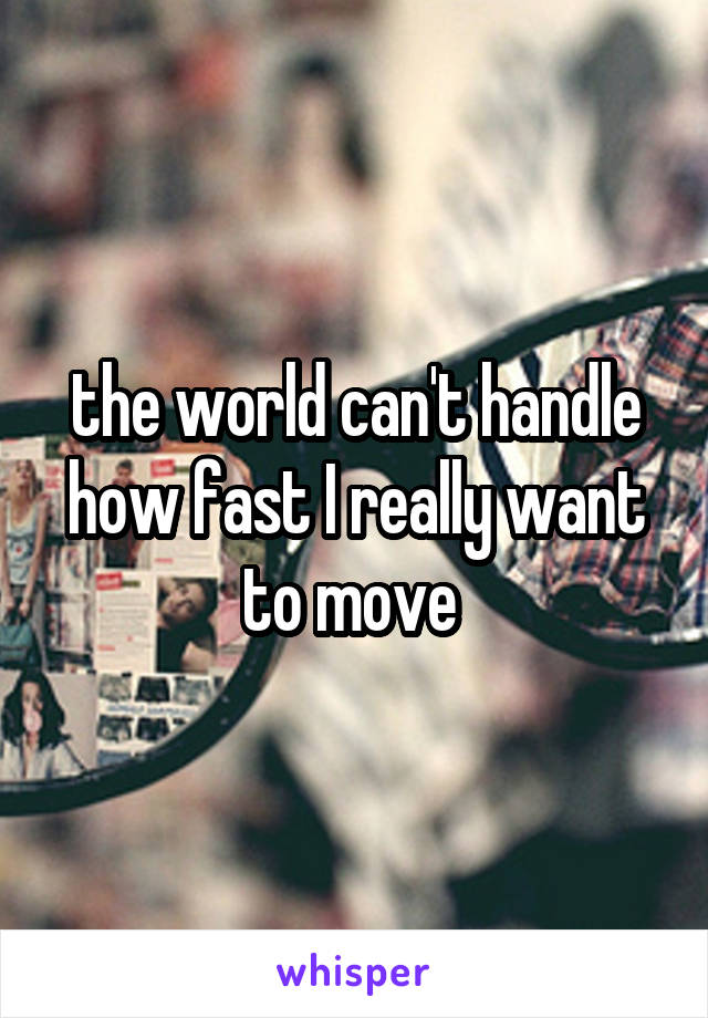 the world can't handle how fast I really want to move 