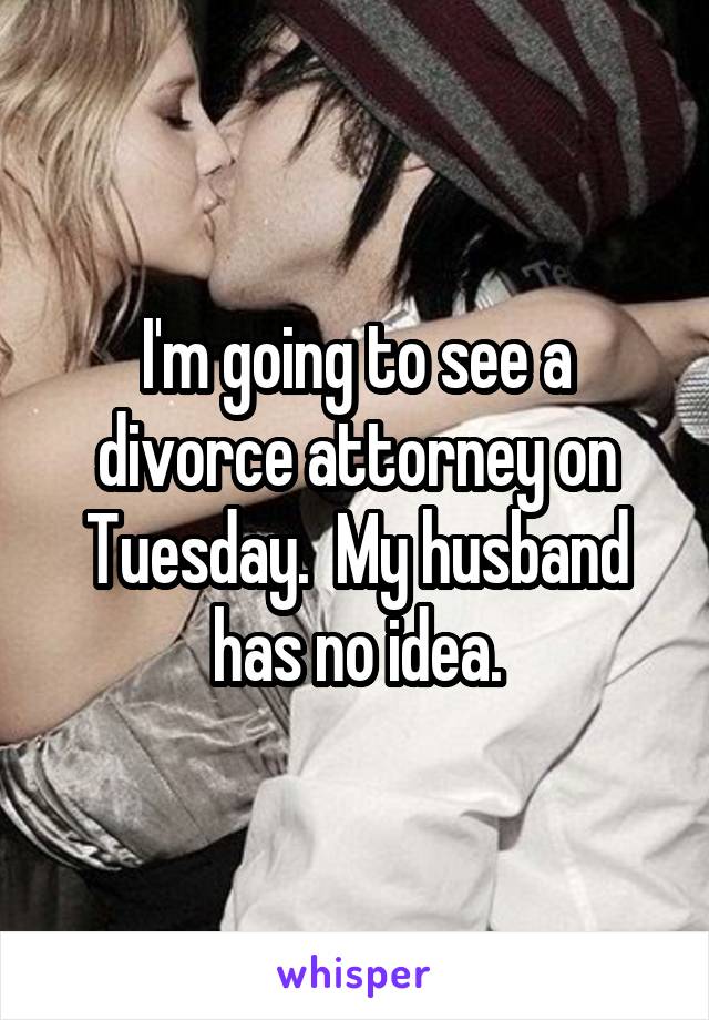 I'm going to see a divorce attorney on Tuesday.  My husband has no idea.