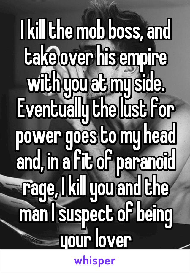 I kill the mob boss, and take over his empire with you at my side. Eventually the lust for power goes to my head and, in a fit of paranoid rage, I kill you and the man I suspect of being your lover