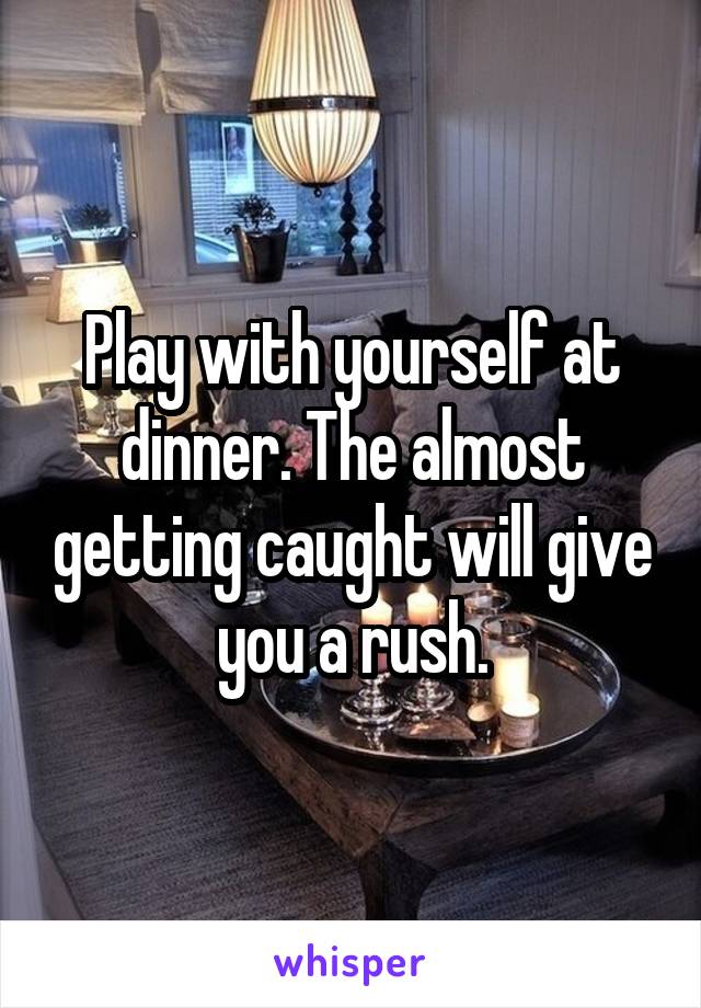 Play with yourself at dinner. The almost getting caught will give you a rush.