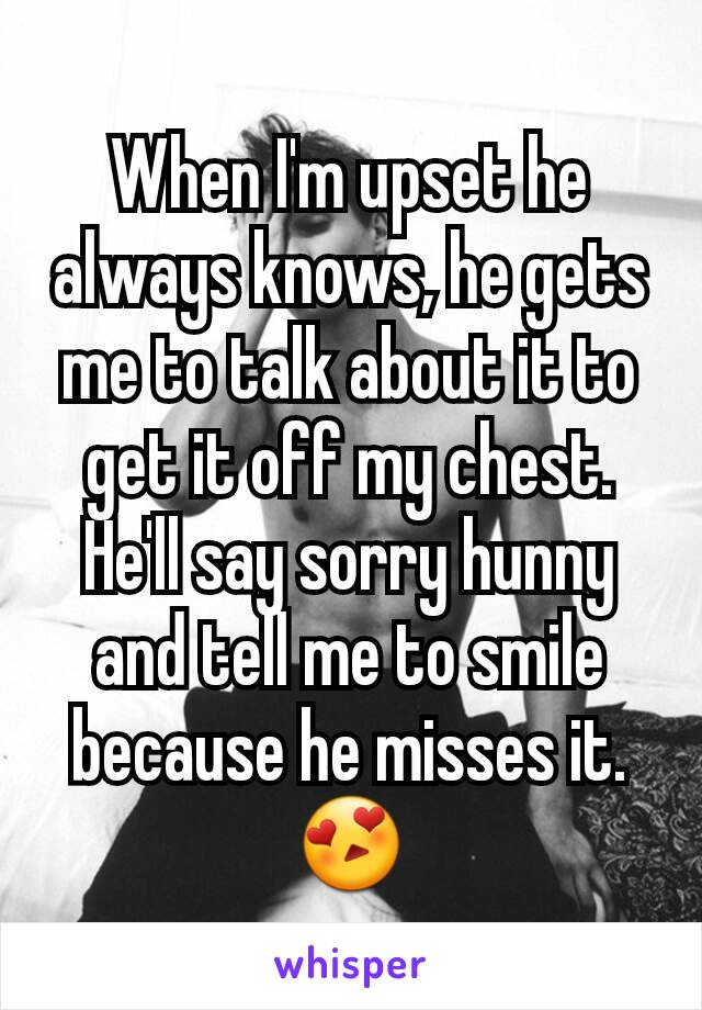 When I'm upset he always knows, he gets me to talk about it to get it off my chest. He'll say sorry hunny and tell me to smile because he misses it. 😍