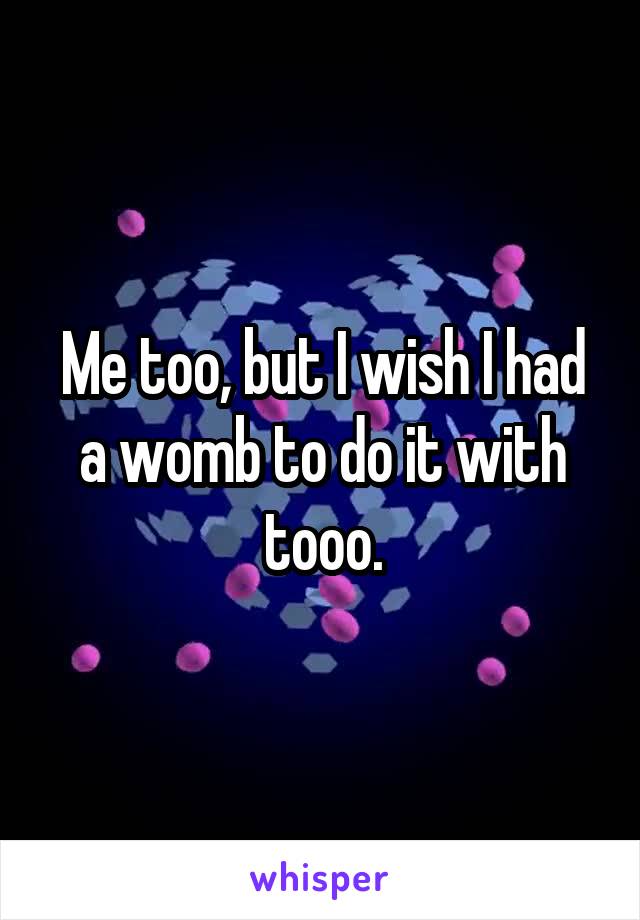 Me too, but I wish I had a womb to do it with tooo.