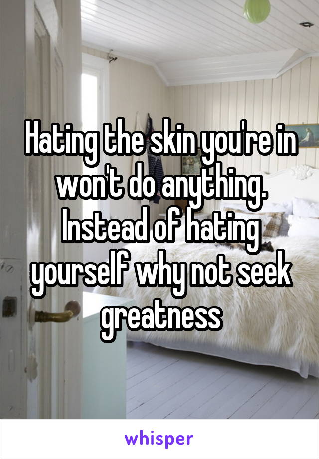 Hating the skin you're in won't do anything. Instead of hating yourself why not seek greatness