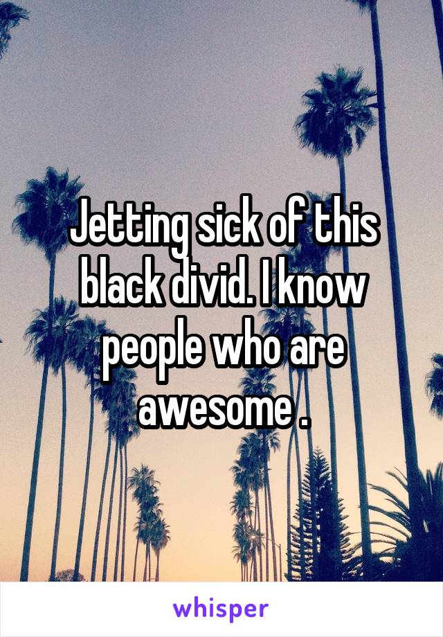 Jetting sick of this black divid. I know people who are awesome .