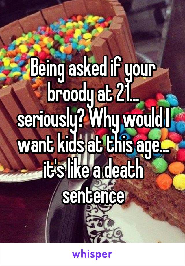 Being asked if your broody at 21... seriously? Why would I want kids at this age... it's like a death sentence