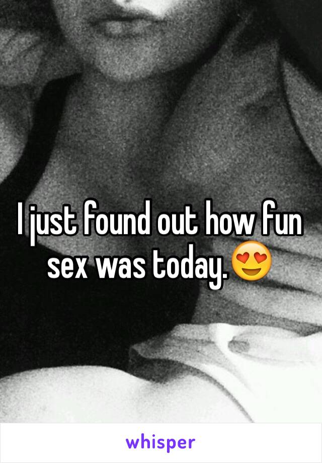I just found out how fun sex was today.😍
