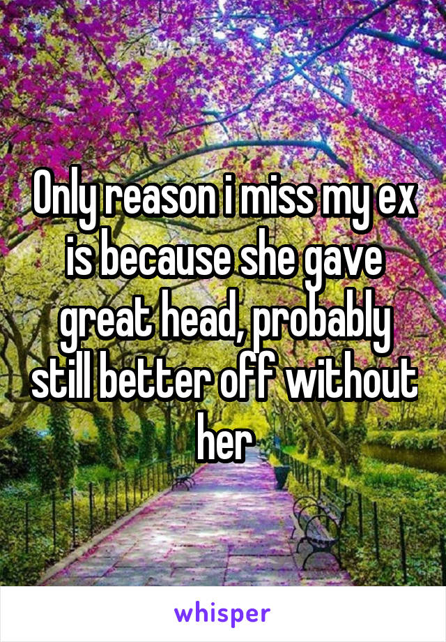 Only reason i miss my ex is because she gave great head, probably still better off without her