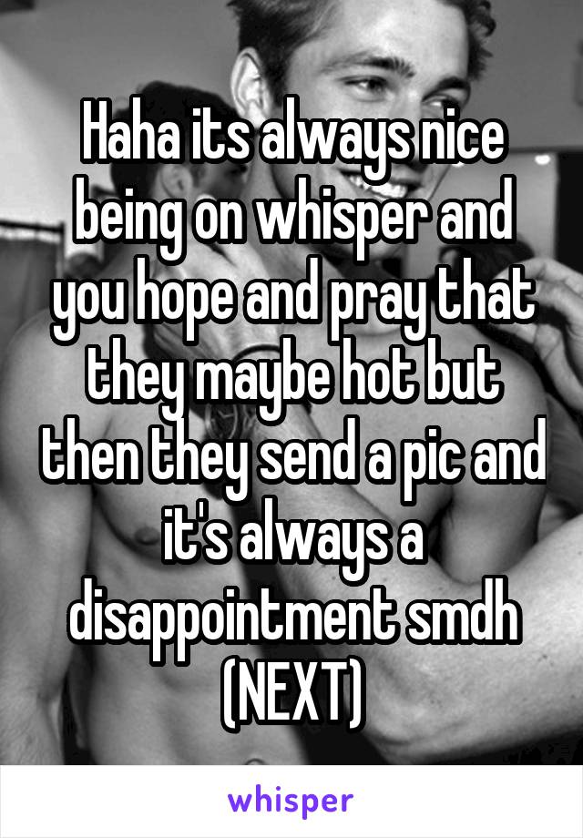 Haha its always nice being on whisper and you hope and pray that they maybe hot but then they send a pic and it's always a disappointment smdh (NEXT)