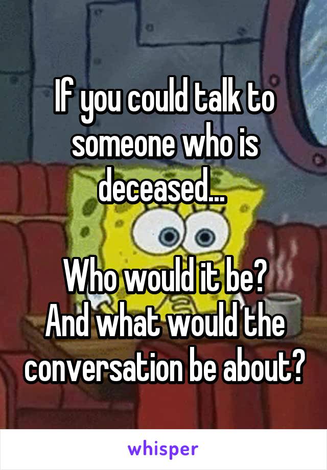 If you could talk to someone who is deceased... 

Who would it be?
And what would the conversation be about?