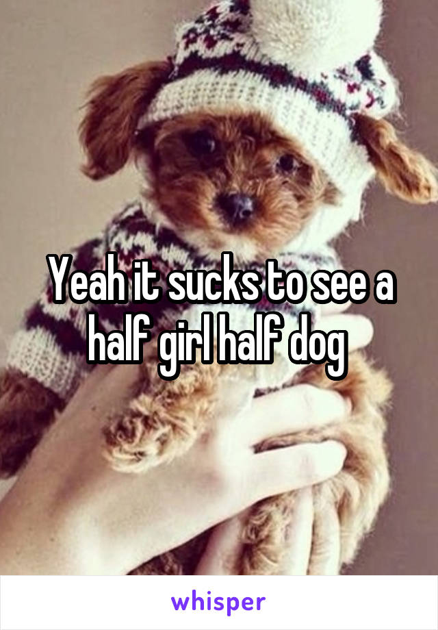 Yeah it sucks to see a half girl half dog 