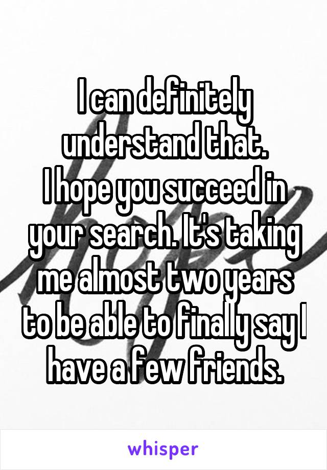 I can definitely understand that.
I hope you succeed in your search. It's taking me almost two years to be able to finally say I have a few friends.