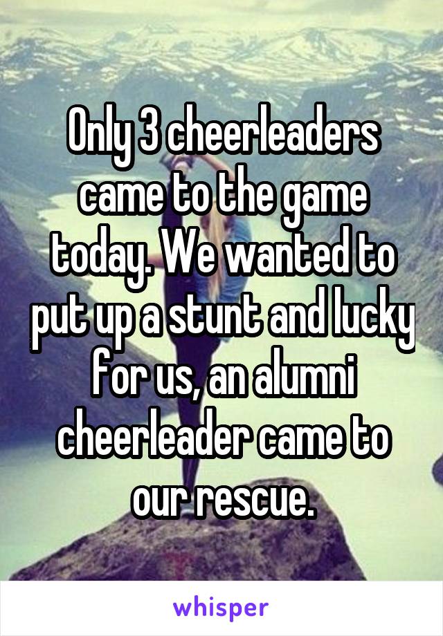 Only 3 cheerleaders came to the game today. We wanted to put up a stunt and lucky for us, an alumni cheerleader came to our rescue.