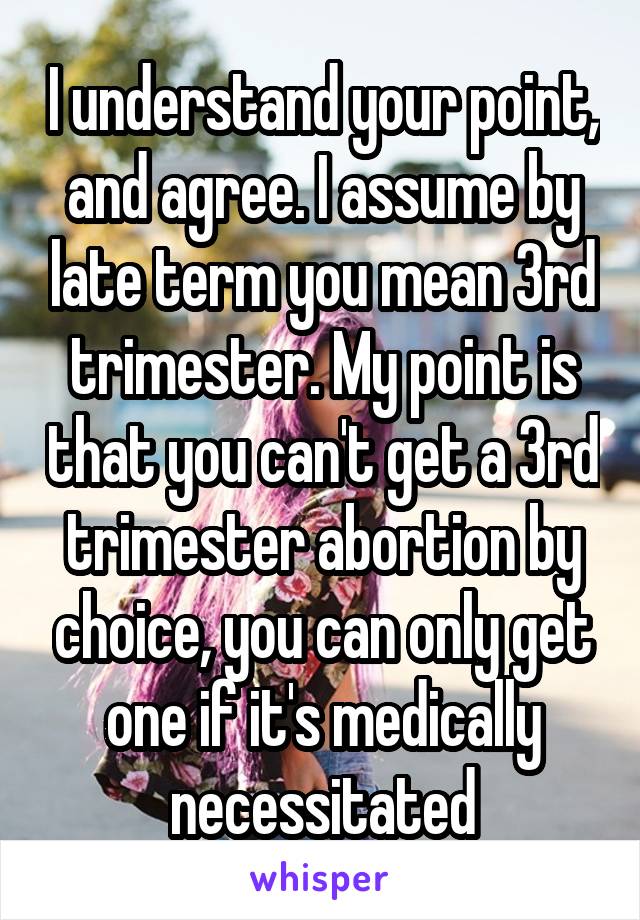 I understand your point, and agree. I assume by late term you mean 3rd trimester. My point is that you can't get a 3rd trimester abortion by choice, you can only get one if it's medically necessitated