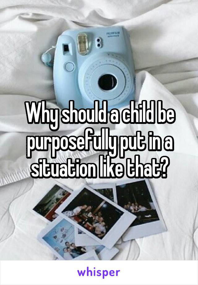 Why should a child be purposefully put in a situation like that?