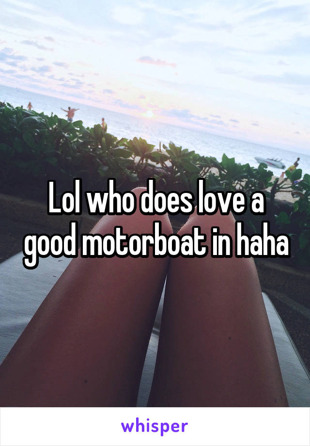 Lol who does love a good motorboat in haha
