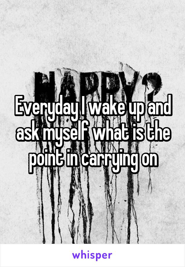 Everyday I wake up and ask myself what is the point in carrying on