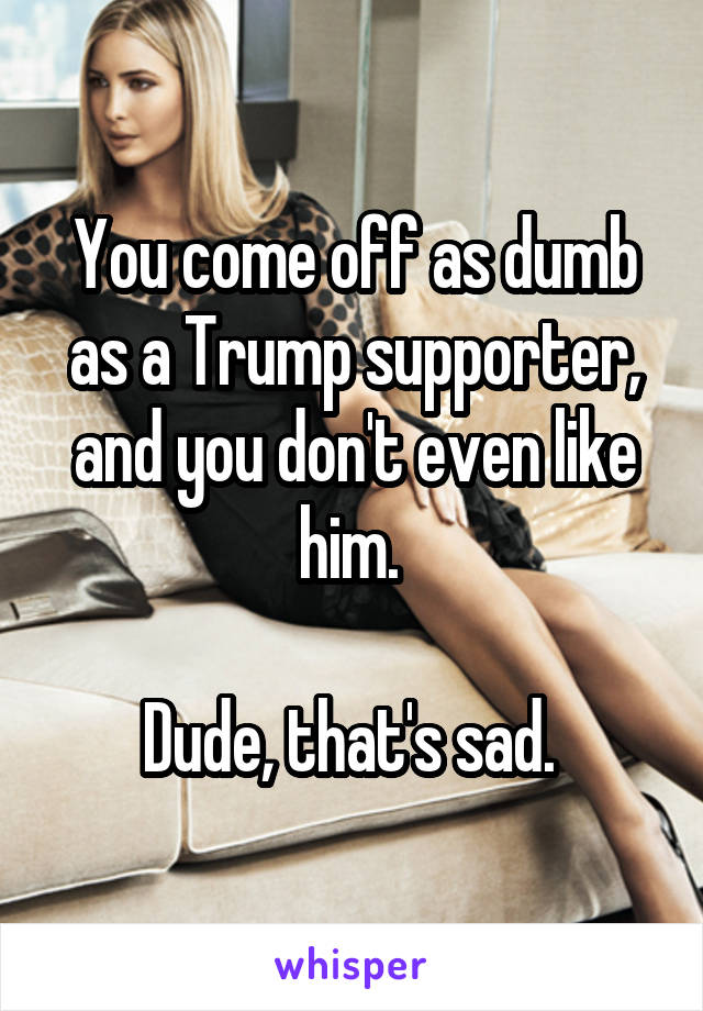 You come off as dumb as a Trump supporter, and you don't even like him. 

Dude, that's sad. 