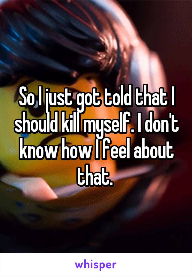 So I just got told that I should kill myself. I don't know how I feel about that. 