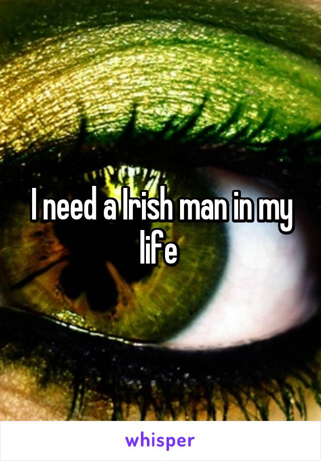 I need a Irish man in my life 