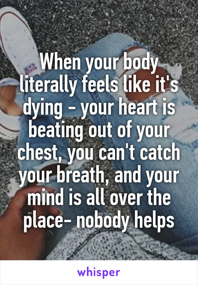 When your body literally feels like it's dying - your heart is beating out of your chest, you can't catch your breath, and your mind is all over the place- nobody helps