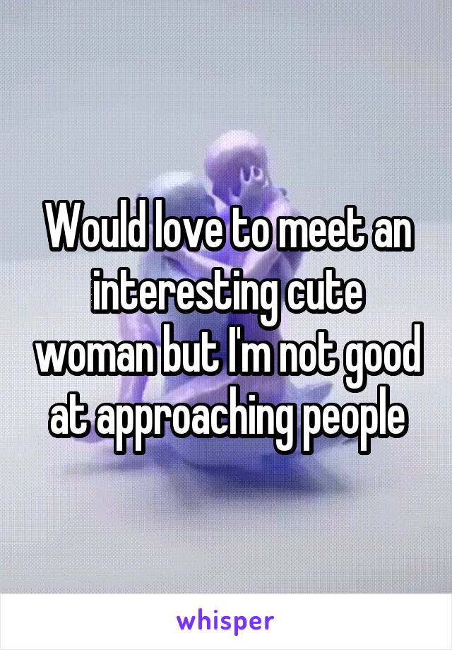 Would love to meet an interesting cute woman but I'm not good at approaching people